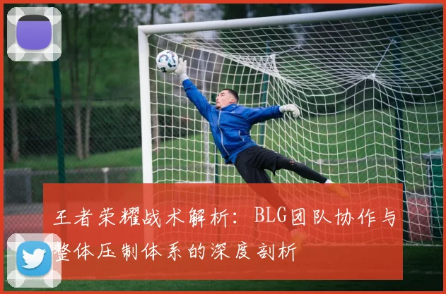 王者荣耀战术解析：BLG团队协作与整体压制体系的深度剖析