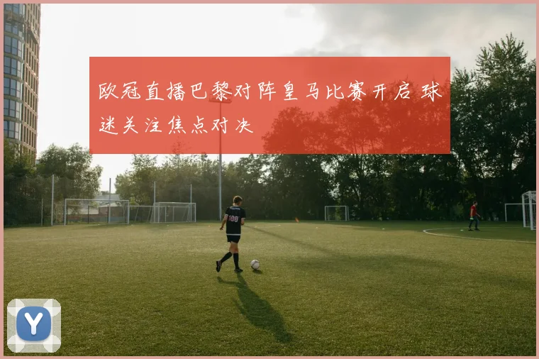 欧冠直播巴黎对阵皇马比赛开启 球迷关注焦点对决