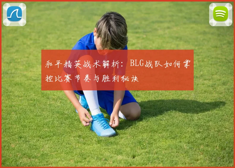 和平精英战术解析：BLG战队如何掌控比赛节奏与胜利秘诀