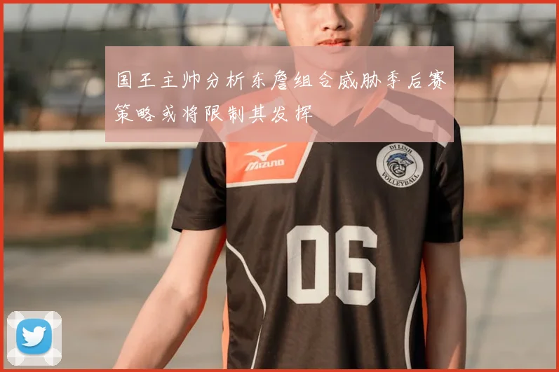 国王主帅分析东詹组合威胁季后赛策略或将限制其发挥