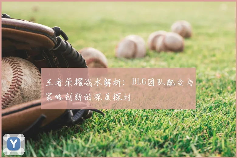 王者荣耀战术解析：BLG团队配合与策略创新的深度探讨