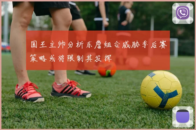 国王主帅分析东詹组合威胁季后赛策略或将限制其发挥
