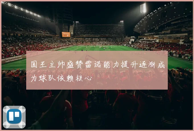 国王主帅盛赞雷诺能力提升逐渐成为球队依赖核心