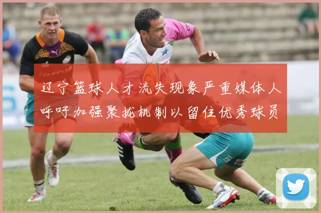 辽宁篮球人才流失现象严重媒体人呼吁加强聚拢机制以留住优秀球员