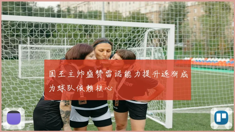 国王主帅盛赞雷诺能力提升逐渐成为球队依赖核心