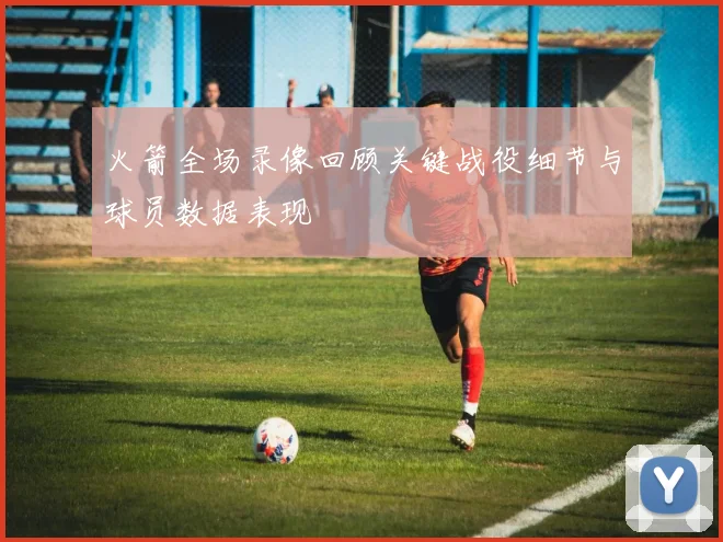 火箭全场录像回顾关键战役细节与球员数据表现