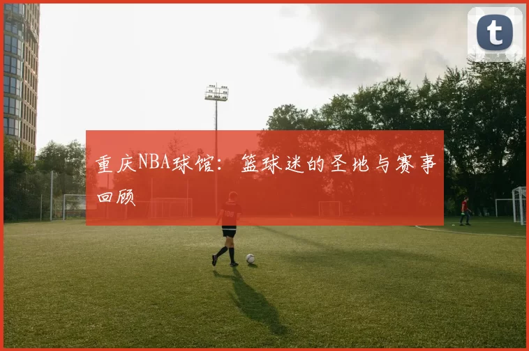 重庆NBA球馆：篮球迷的圣地与赛事回顾