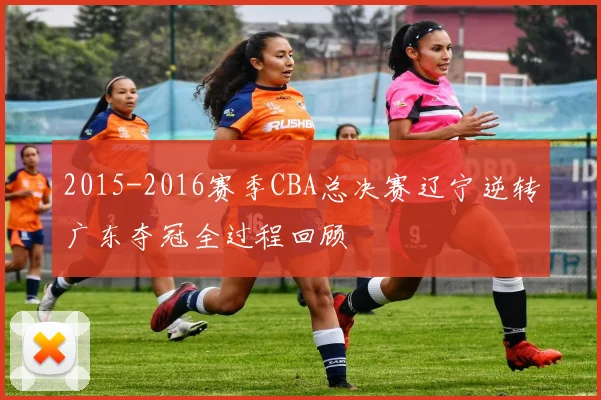 2015-2016赛季CBA总决赛辽宁逆转广东夺冠全过程回顾