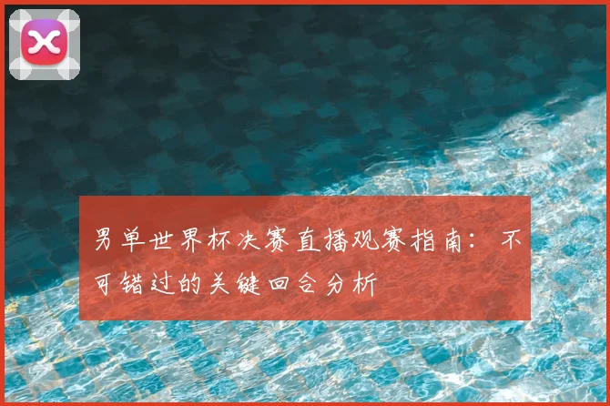 男单世界杯决赛直播观赛指南:不可错过的关键回合分析
