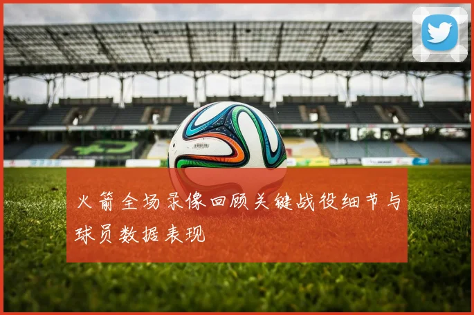 火箭全场录像回顾关键战役细节与球员数据表现