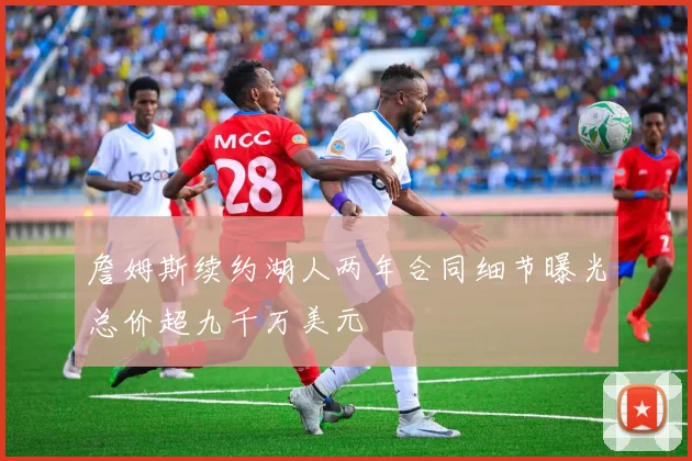 詹姆斯续约湖人两年合同细节曝光总价超九千万美元