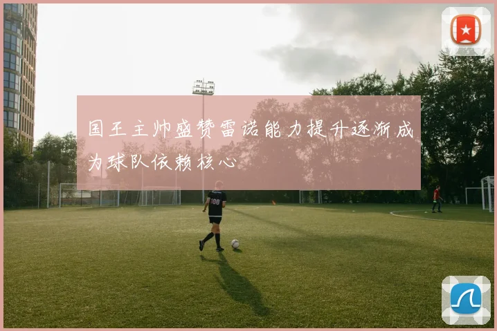 国王主帅盛赞雷诺能力提升逐渐成为球队依赖核心