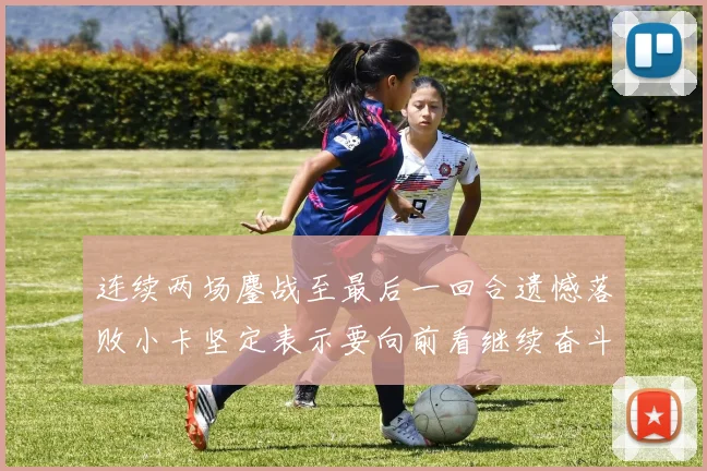 连续两场鏖战至最后一回合遗憾落败小卡坚定表示要向前看继续奋斗