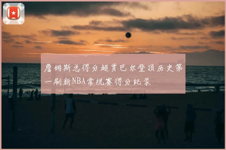 詹姆斯总得分超贾巴尔登顶历史第一刷新NBA常规赛得分纪录