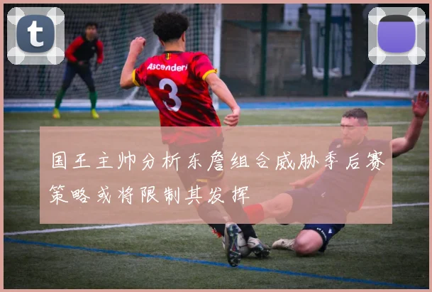 国王主帅分析东詹组合威胁季后赛策略或将限制其发挥