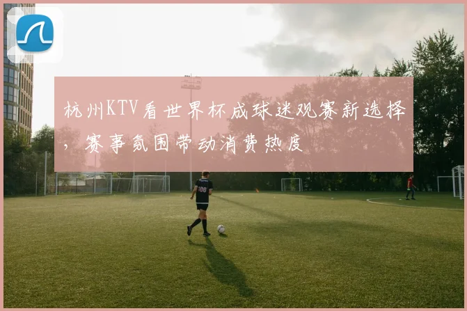 杭州KTV看世界杯成球迷观赛新选择,赛事氛围带动消费热度
