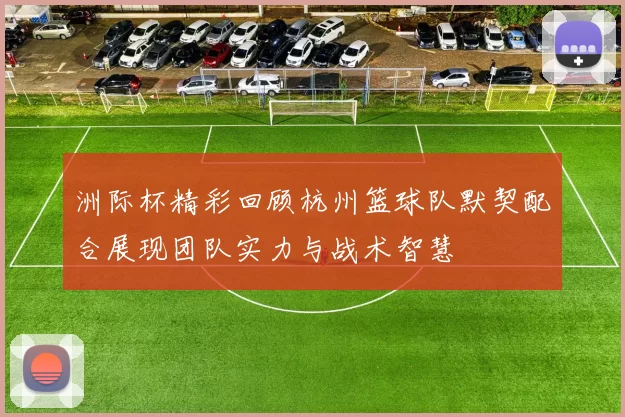 洲际杯精彩回顾杭州篮球队默契配合展现团队实力与战术智慧