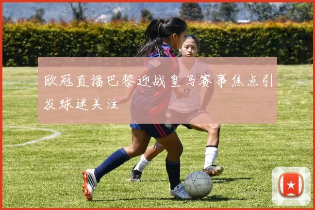 欧冠直播巴黎迎战皇马赛事焦点引发球迷关注