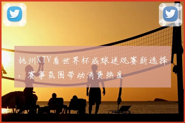 杭州KTV看世界杯成球迷观赛新选择,赛事氛围带动消费热度