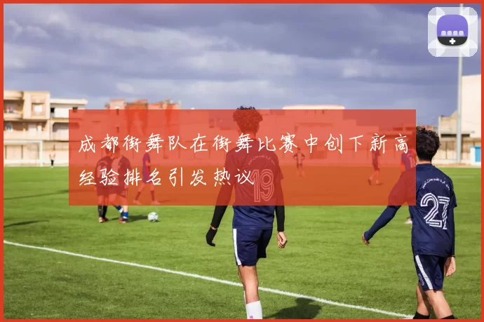 成都街舞队在街舞比赛中创下新高经验排名引发热议