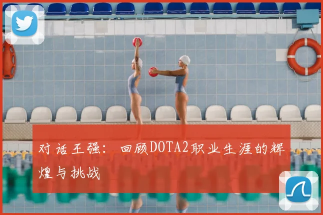 对话王强:回顾DOTA2职业生涯的辉煌与挑战