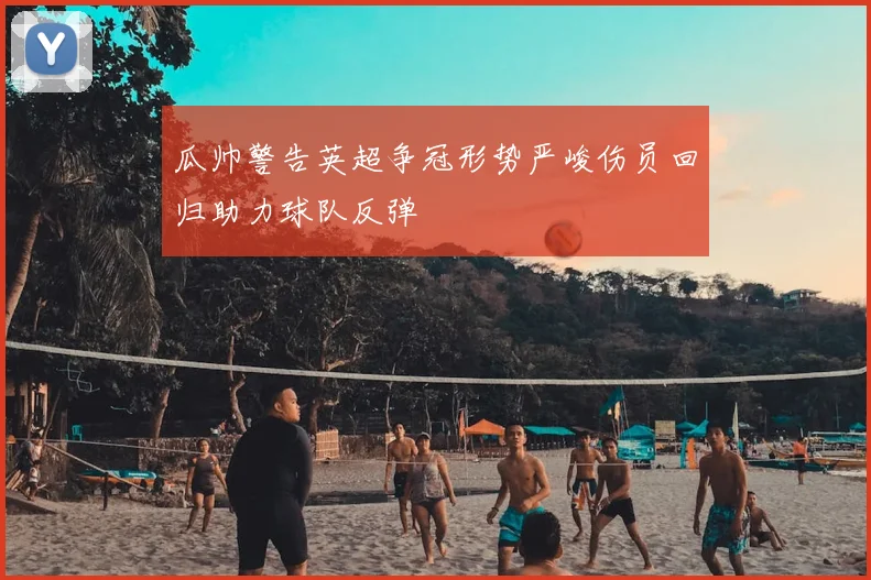 瓜帅警告英超争冠形势严峻伤员回归助力球队反弹