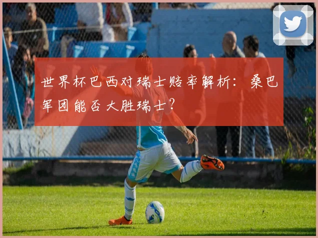 世界杯巴西对瑞士赔率解析:桑巴军团能否大胜瑞士?