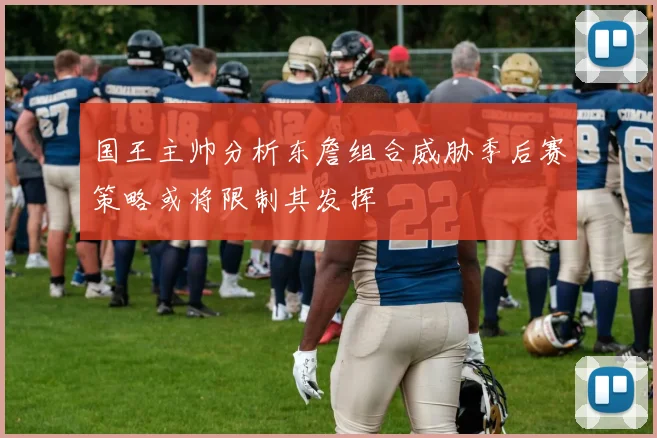 国王主帅分析东詹组合威胁季后赛策略或将限制其发挥
