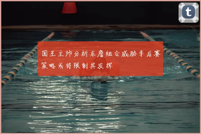 国王主帅分析东詹组合威胁季后赛策略或将限制其发挥
