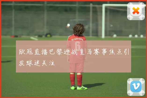 欧冠直播巴黎迎战皇马赛事焦点引发球迷关注