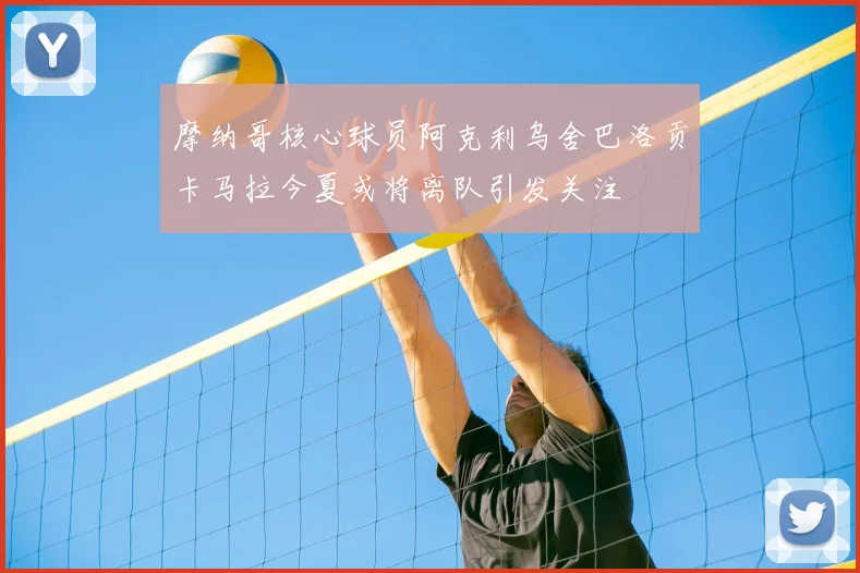 摩纳哥核心球员阿克利乌舍巴洛贡卡马拉今夏或将离队引发关注