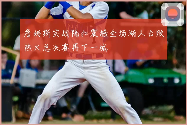 詹姆斯实战隔扣震撼全场湖人击败热火总决赛再下一城