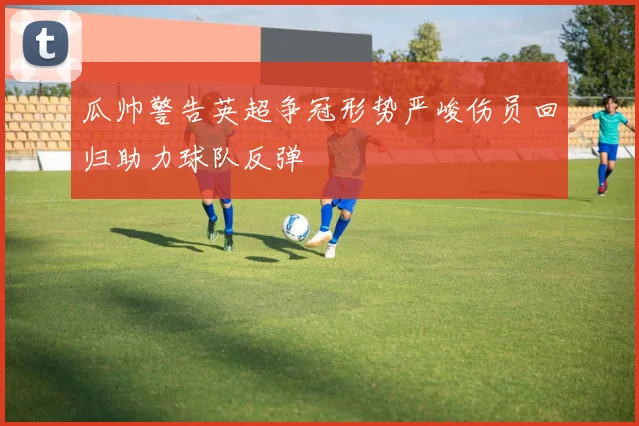 瓜帅警告英超争冠形势严峻伤员回归助力球队反弹