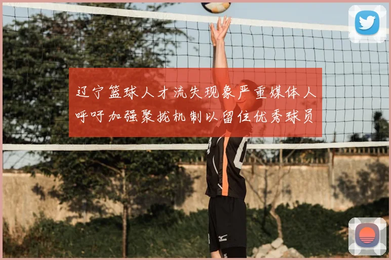辽宁篮球人才流失现象严重媒体人呼吁加强聚拢机制以留住优秀球员
