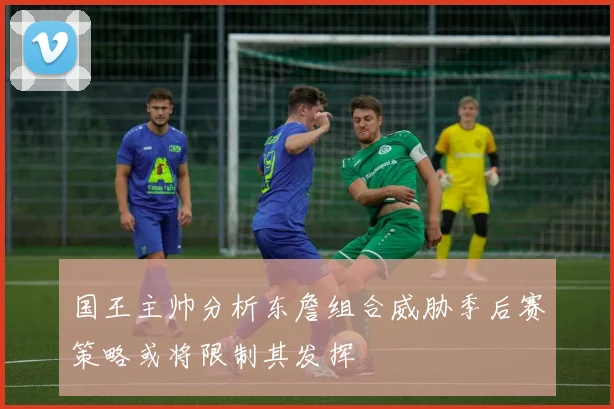 国王主帅分析东詹组合威胁季后赛策略或将限制其发挥