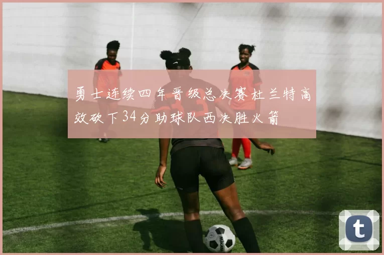 勇士连续四年晋级总决赛杜兰特高效砍下34分助球队西决胜火箭