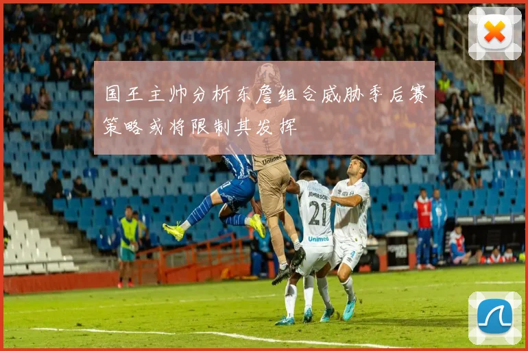 国王主帅分析东詹组合威胁季后赛策略或将限制其发挥