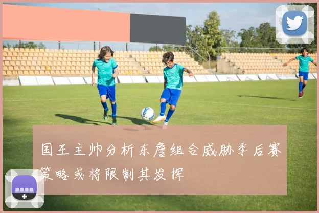 国王主帅分析东詹组合威胁季后赛策略或将限制其发挥