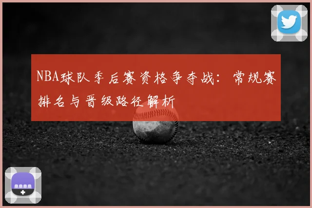 NBA球队季后赛资格争夺战：常规赛排名与晋级路径解析