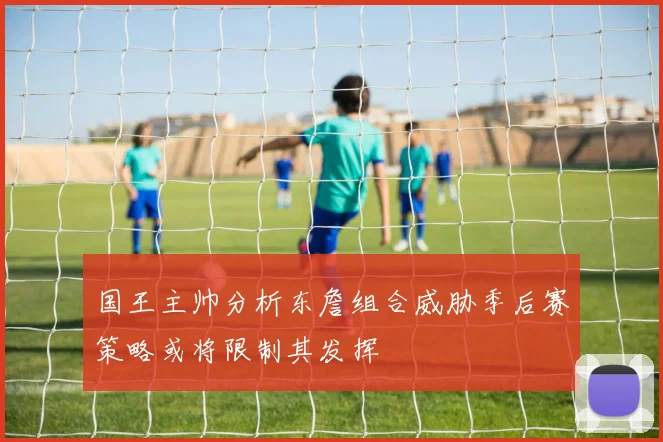 国王主帅分析东詹组合威胁季后赛策略或将限制其发挥