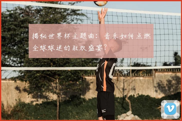 揭秘世界杯主题曲:音乐如何点燃全球球迷的狂欢盛宴?