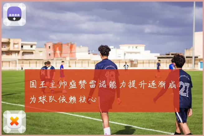 国王主帅盛赞雷诺能力提升逐渐成为球队依赖核心
