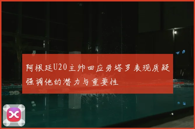 阿根廷U20主帅回应劳塔罗表现质疑强调他的潜力与重要性