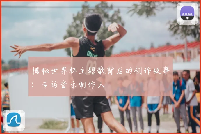 揭秘世界杯主题歌背后的创作故事:专访音乐制作人