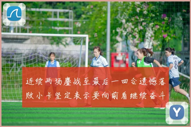 连续两场鏖战至最后一回合遗憾落败小卡坚定表示要向前看继续奋斗