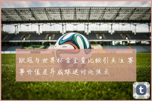 欧冠与世界杯含金量比较引关注 赛事价值差异成球迷讨论焦点