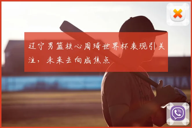 辽宁男篮核心周琦世界杯表现引关注,未来去向成焦点