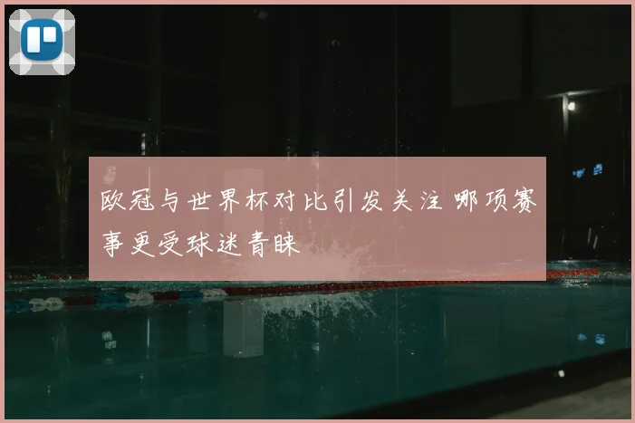 欧冠与世界杯对比引发关注 哪项赛事更受球迷青睐