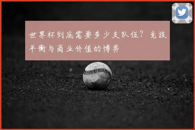 世界杯到底需要多少支队伍?竞技平衡与商业价值的博弈