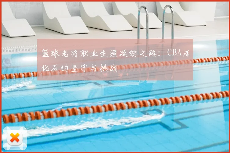 篮球老将职业生涯延续之路:CBA活化石的坚守与挑战